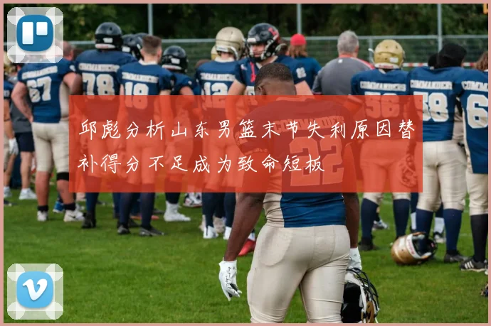 邱彪分析山东男篮末节失利原因替补得分不足成为致命短板